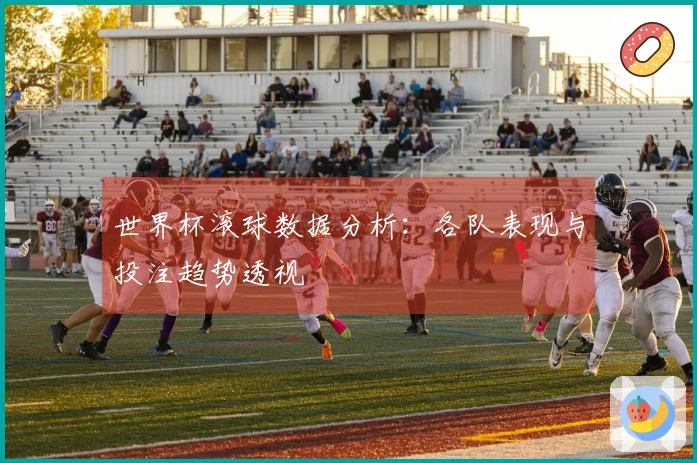世界杯滚球数据分析：各队表现与投注趋势透视